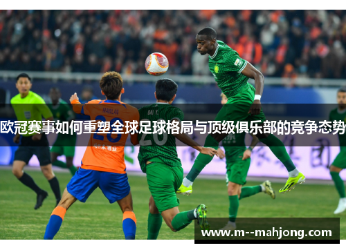 欧冠赛事如何重塑全球足球格局与顶级俱乐部的竞争态势