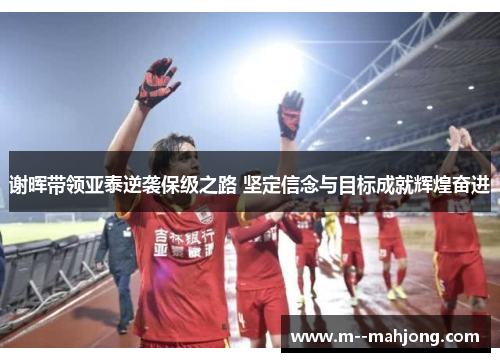 谢晖带领亚泰逆袭保级之路 坚定信念与目标成就辉煌奋进