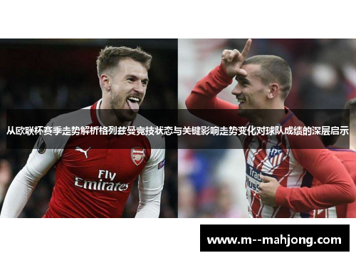 从欧联杯赛季走势解析格列兹曼竞技状态与关键影响走势变化对球队成绩的深层启示 从欧联杯赛季走势解析格列兹曼竞技状态与关键影响走势变化对球队成绩的深层启示