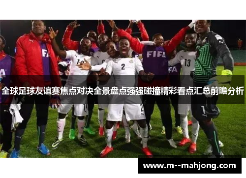 全球足球友谊赛焦点对决全景盘点强强碰撞精彩看点汇总前瞻分析 全球足球友谊赛焦点对决全景盘点强强碰撞精彩看点汇总前瞻分析