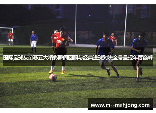 国际足球友谊赛五大精彩瞬间回顾与经典进球对决全景呈现年度巅峰 国际足球友谊赛五大精彩瞬间回顾与经典进球对决全景呈现年度巅峰
