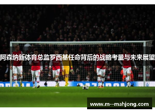 阿森纳新体育总监罗西基任命背后的战略考量与未来展望