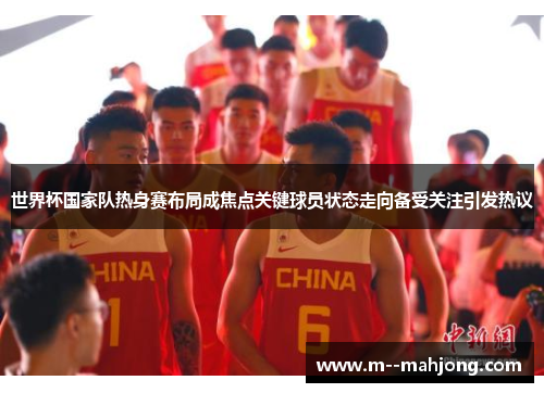 世界杯国家队热身赛布局成焦点关键球员状态走向备受关注引发热议 世界杯国家队热身赛布局成焦点关键球员状态走向备受关注引发热议