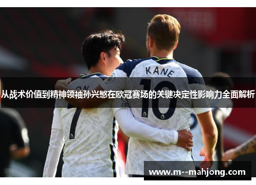 从战术价值到精神领袖孙兴慜在欧冠赛场的关键决定性影响力全面解析