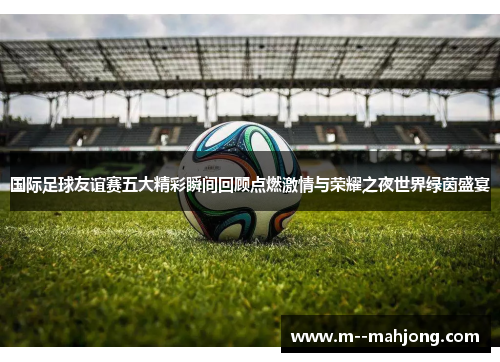 国际足球友谊赛五大精彩瞬间回顾点燃激情与荣耀之夜世界绿茵盛宴